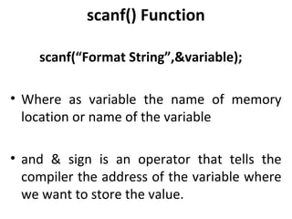 scanf() Function

    scanf(“Format String”,&variable);

• Where as variable the name of memory
  location or name of the variable

• and & sign is an operator that tells the
  compiler the address of the variable where
  we want to store the value.
 