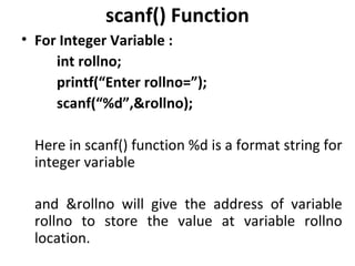 scanf() Function
• For Integer Variable :
     int rollno;
     printf(“Enter rollno=”);
     scanf(“%d”,&rollno);

  Here in scanf() function %d is a format string for
  integer variable

  and &rollno will give the address of variable
  rollno to store the value at variable rollno
  location.
 