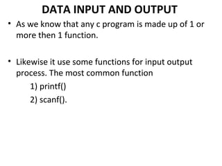 DATA INPUT AND OUTPUT
• As we know that any c program is made up of 1 or
  more then 1 function.

• Likewise it use some functions for input output
  process. The most common function
      1) printf()
      2) scanf().
 