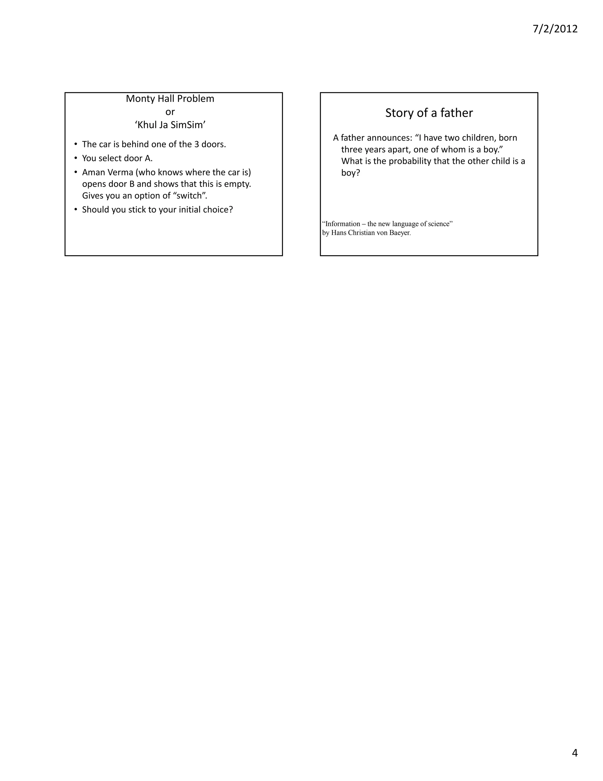 7/2/2012




            Monty Hall Problem
                    or                                             Story of a father
             ‘Khul Ja SimSim’
                                                  A father announces: “I have two children, born
• The car is behind one of the 3 doors.
                                                    three years apart, one of whom is a boy.”
• You select door A.                                What is the probability that the other child is a
• Aman Verma (who knows where the car is)           boy?
  opens door B and shows that this is empty.
  Gives you an option of “switch”.
• Should you stick to your initial choice?
                                               “Information – the new language of science”
                                               by Hans Christian von Baeyer.




                                                                                                              4
 