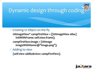 Dynamic design through coding


∗ Creating UI Object on the fly
  UIImageView* campFireView = [[UIImageView alloc]
    initWithFrame: self.view.frame];
  campFireView.image = [UIImage
    imageWithName:@"image.png"];
∗ Adding to view
  [self.view addSubview: campFireView];
 