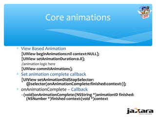 Core animations


∗ View Based Animation
  [UIView beginAnimations:nil context:NULL];
  [UIView setAnimationDuration:0.8];
  //animation logic here
  [UIView commitAnimations];
∗ Set animation complete callback
  [UIView setAnimationDidStopSelector:
    @selector(onAnimationComplete:finished:context:)];
∗ onAnimationComplete – Callback
  - (void)onAnimationComplete:(NSString *)animationID finished:
      (NSNumber *)finished context:(void *)context
 