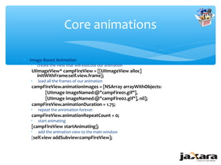 Core animations

∗ Image Based Animation
   ∗   create the view that will execute our animation
   UIImageView* campFireView = [[UIImageView alloc]
      initWithFrame:self.view.frame];
   ∗   load all the frames of our animation
   campFireView.animationImages = [NSArray arrayWithObjects:
        [UIImage imageNamed:@"campFire01.gif"],
        [UIImage imageNamed:@"campFire02.gif"], nil];
   campFireView.animationDuration = 1.75;
   ∗   repeat the annimation forever
   campFireView.animationRepeatCount = 0;
   ∗   start animating
   [campFireView startAnimating];
   ∗ add the animation view to the main window
   [self.view addSubview:campFireView];
 