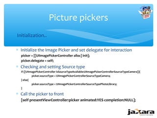 Picture pickers
Initialization..

∗ Initialize the Image Picker and set delegate for interaction
  picker = [[UIImagePickerController alloc] init];
  picker.delegate = self;
∗ Checking and setting Source type
  if ([UIImagePickerController isSourceTypeAvailable:UIImagePickerControllerSourceTypeCamera]){
           picker.sourceType = UIImagePickerControllerSourceTypeCamera;
  } else{
           picker.sourceType = UIImagePickerControllerSourceTypePhotoLibrary;
  }

∗ Call the picker to front
  [self presentViewController:picker animated:YES completion:NULL];
 