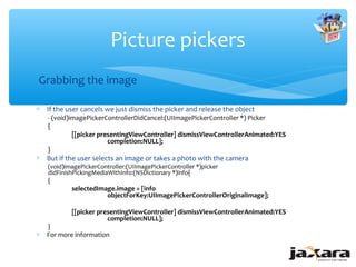 Picture pickers
Grabbing the image

∗ If the user cancels we just dismiss the picker and release the object
    - (void)imagePickerControllerDidCancel:(UIImagePickerController *) Picker
    {
             [[picker presentingViewController] dismissViewControllerAnimated:YES
                         completion:NULL];
    }
∗ But if the user selects an image or takes a photo with the camera
    (void)imagePickerController:(UIImagePickerController *)picker
    didFinishPickingMediaWithInfo:(NSDictionary *)info{
    {
            selectedImage.image = [info
                       objectForKey:UIImagePickerControllerOriginalImage];

            [[picker presentingViewController] dismissViewControllerAnimated:YES
                        completion:NULL];
    }
∗   For more information
 