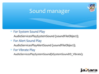 Sound manager


∗ For System Sound Play
  AudioServicesPlaySystemSound (soundFileObject);
∗ For Alert Sound Play
  AudioServicesPlayAlertSound (soundFileObject);
∗ For Vibrate Play
  AudioServicesPlaySystemSound(kSystemSoundID_Vibrate);
 
