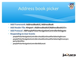Address book picker


∗   Add Framework: AddressBookUI, AddressBook
∗   Add Header File: #import <AddressBookUI/AddressBookUI.h>
∗   Add Protocol : ABPeoplePickerNavigationControllerDelegate
∗   Responding to User Events
    ∗ peoplePickerNavigationController:shouldContinueAfterSelectingPerson:
    ∗ peoplePickerNavigationController:shouldContinueAfterSelectingPerson:pro
      perty:identifier:
    ∗ peoplePickerNavigationControllerDidCancel:
 