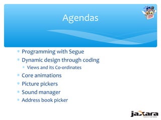 Agendas


∗ Programming with Segue
∗ Dynamic design through coding
  ∗ Views and its Co-ordinates
∗ Core animations
∗ Picture pickers
∗ Sound manager
∗ Address book picker
 