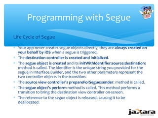 Programming with Segue
Life Cycle of Segue
∗ Your app never creates segue objects directly, they are always created on
  your behalf by iOS when a segue is triggered.
∗ The destination controller is created and initialized.
∗ The segue object is created and its initWithIdentifier:source:destination:
  method is called. The identifier is the unique string you provided for the
  segue in Interface Builder, and the two other parameters represent the
  two controller objects in the transition.
∗ The source view controller’s prepareForSegue:sender: method is called.
∗ The segue object’s perform method is called. This method performs a
  transition to bring the destination view controller on-screen.
∗ The reference to the segue object is released, causing it to be
  deallocated.
 