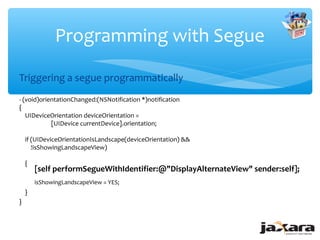 Programming with Segue

Triggering a segue programmatically
- (void)orientationChanged:(NSNotification *)notification
{
   UIDeviceOrientation deviceOrientation =
            [UIDevice currentDevice].orientation;

    if (UIDeviceOrientationIsLandscape(deviceOrientation) &&
       !isShowingLandscapeView)

    {
        [self performSegueWithIdentifier:@"DisplayAlternateView" sender:self];
        isShowingLandscapeView = YES;
    }
}
 