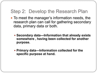 Step 2: Develop the Research Plan
 To meet the manager’s information needs, the
research plan can call for gathering secondary
data, primary data or both.
 Secondary data—Information that already exists
somewhere , having been collected for another
purpose.
 Primary data—Information collected for the
specific purpose at hand.
 