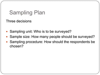Sampling Plan
Three decisions
 Sampling unit: Who is to be surveyed?
 Sample size: How many people should be surveyed?
 Sampling procedure: How should the respondents be
chosen?
 