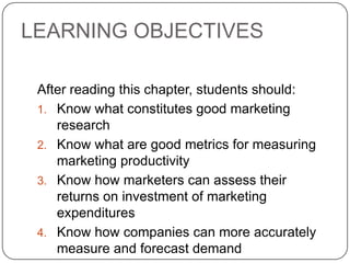 LEARNING OBJECTIVES
After reading this chapter, students should:
1. Know what constitutes good marketing
research
2. Know what are good metrics for measuring
marketing productivity
3. Know how marketers can assess their
returns on investment of marketing
expenditures
4. Know how companies can more accurately
measure and forecast demand
 