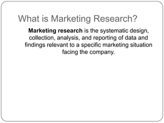 What is Marketing Research?
Marketing research is the systematic design,
collection, analysis, and reporting of data and
findings relevant to a specific marketing situation
facing the company.
 
