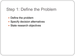 Step 1: Define the Problem
 Define the problem
 Specify decision alternatives
 State research objectives
 