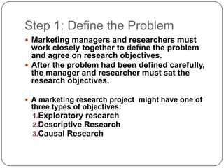 Step 1: Define the Problem
 Marketing managers and researchers must
work closely together to define the problem
and agree on research objectives.
 After the problem had been defined carefully,
the manager and researcher must sat the
research objectives.
 A marketing research project might have one of
three types of objectives:
1.Exploratory research
2.Descriptive Research
3.Causal Research
 