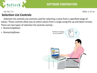 Slide 3 of 3809/20/13
Selection List Controls
Selection list controls are controls used for selecting a value from a specified range of
values. These controls allow you to select values from a range using the up and down arrows.
There are two types of selection list controls namely :
+ NumericUpDown
+ DomainUpDown.
 