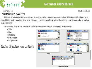 Slide 8 of 3809/20/13
"ListView" Control
The ListView control is used to display a collection of items in a list. This control allows you
to add items to a collection and displays the items along with their icons, which can be small or
large in size.
There are five main views of ListView control,which are listed as follows:
+ Tile
+ List
+ Details
+ SmallIcon
+ LargeIcon
 