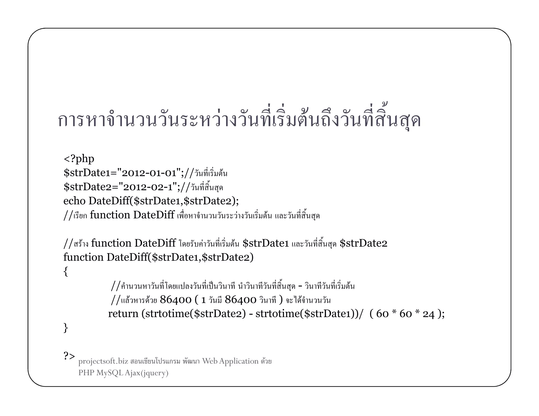 ก

F

<?php
$strDate1="2012-01-01";//
F
$strDate2="2012-02-1";//
echo DateDiff($strDate1,$strDate2);
// ก function DateDiff
F

F

F

// F function DateDiff
F
F $strDate1
$strDate2
function DateDiff($strDate1,$strDate2)
{
//
ˈ
F
// F
F 86400 ( 1
86400
)
F
return (strtotime($strDate2) - strtotime($strDate1))/ ( 60 * 60 * 24 );
}
?> projectsoft.biz
PHP MySQL Ajax(jquery)

ก

Web Application F

 