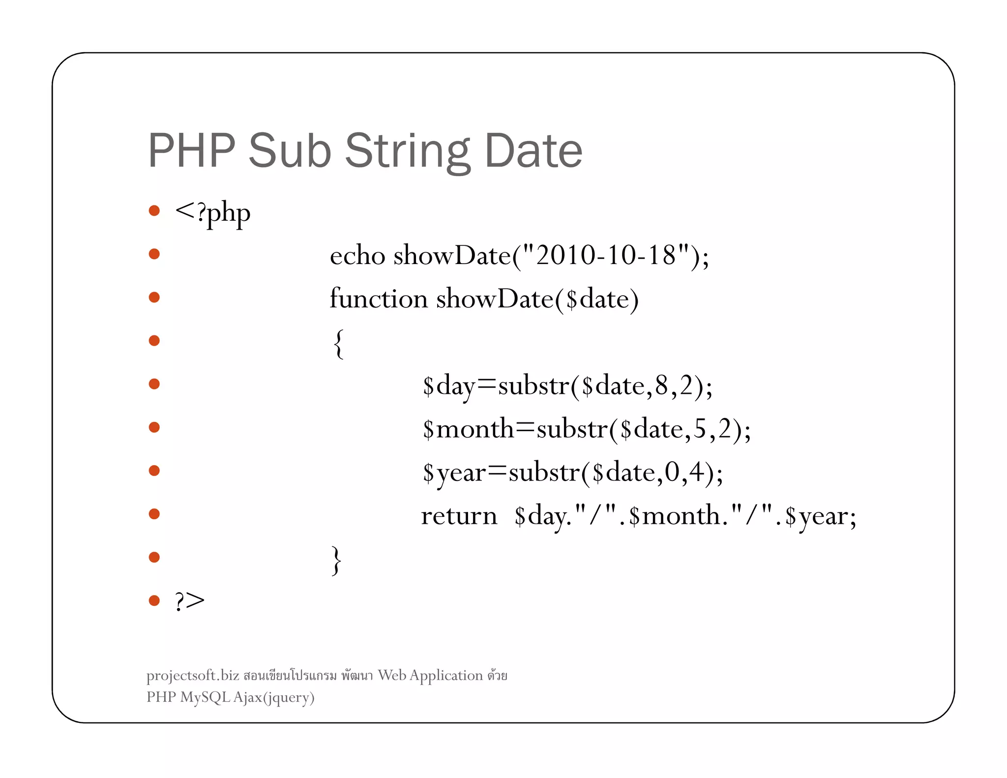 PHP Sub String Date
<?php
echo showDate("2010-10-18");
function showDate($date)
{
$day=substr($date,8,2);
$month=substr($date,5,2);
$year=substr($date,0,4);
return $day."/".$month."/".$year;
}
?>
projectsoft.biz
ก
PHP MySQL Ajax(jquery)

Web Application F

 