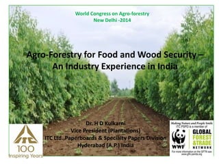 World Congress on Agro-forestry
New Delhi -2014
Agro-Forestry for Food and Wood Security –
An Industry Experience in India
Dr. H D Kulkarni
Vice President (Plantations)
ITC Ltd.,Paperboards & Specialty Papers Division
Hyderabad (A.P.) India
 