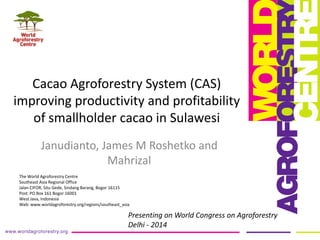 Cacao Agroforestry System (CAS)
improving productivity and profitability
of smallholder cacao in Sulawesi
Janudianto, James M Roshetko and
Mahrizal
The World Agroforestry Centre
Southeast Asia Regional Office
Jalan CIFOR, Situ Gede, Sindang Barang, Bogor 16115
Post: PO Box 161 Bogor 16001
West Java, Indonesia
Web: www.worldagroforestry.org/regions/southeast_asia
Presenting on World Congress on Agroforestry
Delhi - 2014
 