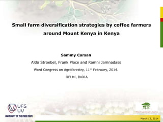 March 12, 2014
Small farm diversification strategies by coffee farmers
around Mount Kenya in Kenya
Sammy Carsan
Aldo Stroebel, Frank Place and Ramni Jamnadass
Word Congress on Agroforestry, 11th February, 2014.
DELHI, INDIA
 