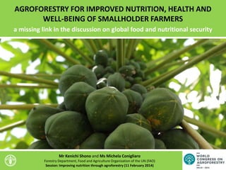 AGROFORESTRY FOR IMPROVED NUTRITION, HEALTH AND
WELL-BEING OF SMALLHOLDER FARMERS
a missing link in the discussion on global food and nutritional security
Mr Kenichi Shono and Ms Michela Conigliaro
Forestry Department, Food and Agriculture Organization of the UN (FAO)
Session: Improving nutrition through agroforestry (11 February 2014)
 