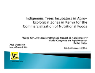 “Trees For Life: Accelerating the Impact of Agroforestry” 
World Congress on Agroforestry
Delhi, India

10-14 February 2014
Anja Oussoren
Ivory Consult Ltd.
“...for a better world.”
Indigenous Trees Incubators in Agro-
Ecological Zones in Kenya for the 
Commercialization of Nutritional Foods
 