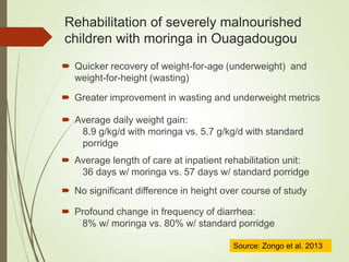  Quicker recovery of weight-for-age (underweight) and
weight-for-height (wasting)
Rehabilitation of severely malnourished
children with moringa in Ouagadougou
 Greater improvement in wasting and underweight metrics
 Average daily weight gain:
8.9 g/kg/d with moringa vs. 5.7 g/kg/d with standard
porridge
 Average length of care at inpatient rehabilitation unit:
36 days w/ moringa vs. 57 days w/ standard porridge
 No significant difference in height over course of study
 Profound change in frequency of diarrhea:
8% w/ moringa vs. 80% w/ standard porridge
Source: Zongo et al. 2013
 