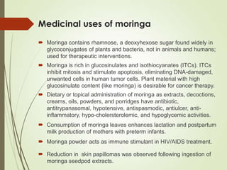 Medicinal uses of moringa
 Moringa is rich in glucosinulates and isothiocyanates (ITCs). ITCs
inhibit mitosis and stimulate apoptosis, eliminating DNA-damaged,
unwanted cells in human tumor cells. Plant material with high
glucosinulate content (like moringa) is desirable for cancer therapy.
 Moringa contains rhamnose, a deoxyhexose sugar found widely in
glycoconjugates of plants and bacteria, not in animals and humans;
used for therapeutic interventions.
 Dietary or topical administration of moringa as extracts, decoctions,
creams, oils, powders, and porridges have antibiotic,
antitrypanasomal, hypotensive, antispasmodic, antiulcer, anti-
inflammatory, hypo-cholersterolemic, and hypoglycemic activities.
 Consumption of moringa leaves enhances lactation and postpartum
milk production of mothers with preterm infants.
 Moringa powder acts as immune stimulant in HIV/AIDS treatment.
 Reduction in skin papillomas was observed following ingestion of
moringa seedpod extracts.
 