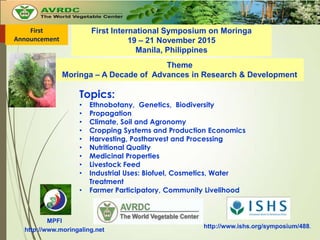 First International Symposium on Moringa
19 – 21 November 2015
Manila, Philippines
Theme
Moringa – A Decade of Advances in Research & Development
Topics:
• Ethnobotany, Genetics, Biodiversity
• Propagation
• Climate, Soil and Agronomy
• Cropping Systems and Production Economics
• Harvesting, Postharvest and Processing
• Nutritional Quality
• Medicinal Properties
• Livestock Feed
• Industrial Uses: Biofuel, Cosmetics, Water
Treatment
• Farmer Participatory, Community Livelihood
MPFI
http://www.moringaling.net
http://www.ishs.org/symposium/488.
First
Announcement
 