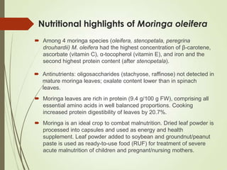 Nutritional highlights of Moringa oleifera
 Among 4 moringa species (oleifera, stenopetala, peregrina
drouhardii) M. oleifera had the highest concentration of β-carotene,
ascorbate (vitamin C), α-tocopherol (vitamin E), and iron and the
second highest protein content (after stenopetala).
 Antinutrients: oligosaccharides (stachyose, raffinose) not detected in
mature moringa leaves; oxalate content lower than in spinach
leaves.
 Moringa leaves are rich in protein (9.4 g/100 g FW), comprising all
essential amino acids in well balanced proportions. Cooking
increased protein digestibility of leaves by 20.7%.
 Moringa is an ideal crop to combat malnutrition. Dried leaf powder is
processed into capsules and used as energy and health
supplement. Leaf powder added to soybean and groundnut/peanut
paste is used as ready-to-use food (RUF) for treatment of severe
acute malnutrition of children and pregnant/nursing mothers.
 