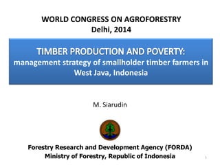 management strategy of smallholder timber farmers in
West Java, Indonesia
M. Siarudin
Forestry Research and Development Agency (FORDA)
Ministry of Forestry, Republic of Indonesia 1
WORLD CONGRESS ON AGROFORESTRY
Delhi, 2014
 