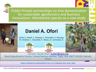 Daniel A. Ofori
Asaah, E., Peprah, T., Tsobeng, A., Tchoundjeu, Z., Munjuga,
M., Rutatina, F., Anjarwalla, P., Mowo, J.G., Jamnadass, R.
WORLD CONGRESS ON AGROFORESTRY 2014, 10-14 FEBRUARY 2014, DELHI, INDIA
Public-Private partnerships on tree domestication
for sustainable agroforestry and business
innovations: Allanblackia species as a case study
Contact: Daniel Ofori: d.ofori@cgiar.org
World Agroforestry Centre, United Nations Avenue, Gigiri, Box 30677-00100, Nairobi,
Kenya
 