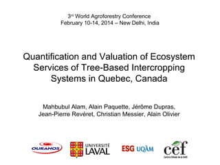 Quantification and Valuation of Ecosystem
Services of Tree-Based Intercropping
Systems in Quebec, Canada
Mahbubul Alam, Alain Paquette, Jérôme Dupras,
Jean-Pierre Revéret, Christian Messier, Alain Olivier
3rd
World Agroforestry Conference
February 10-14, 2014 – New Delhi, India
 
