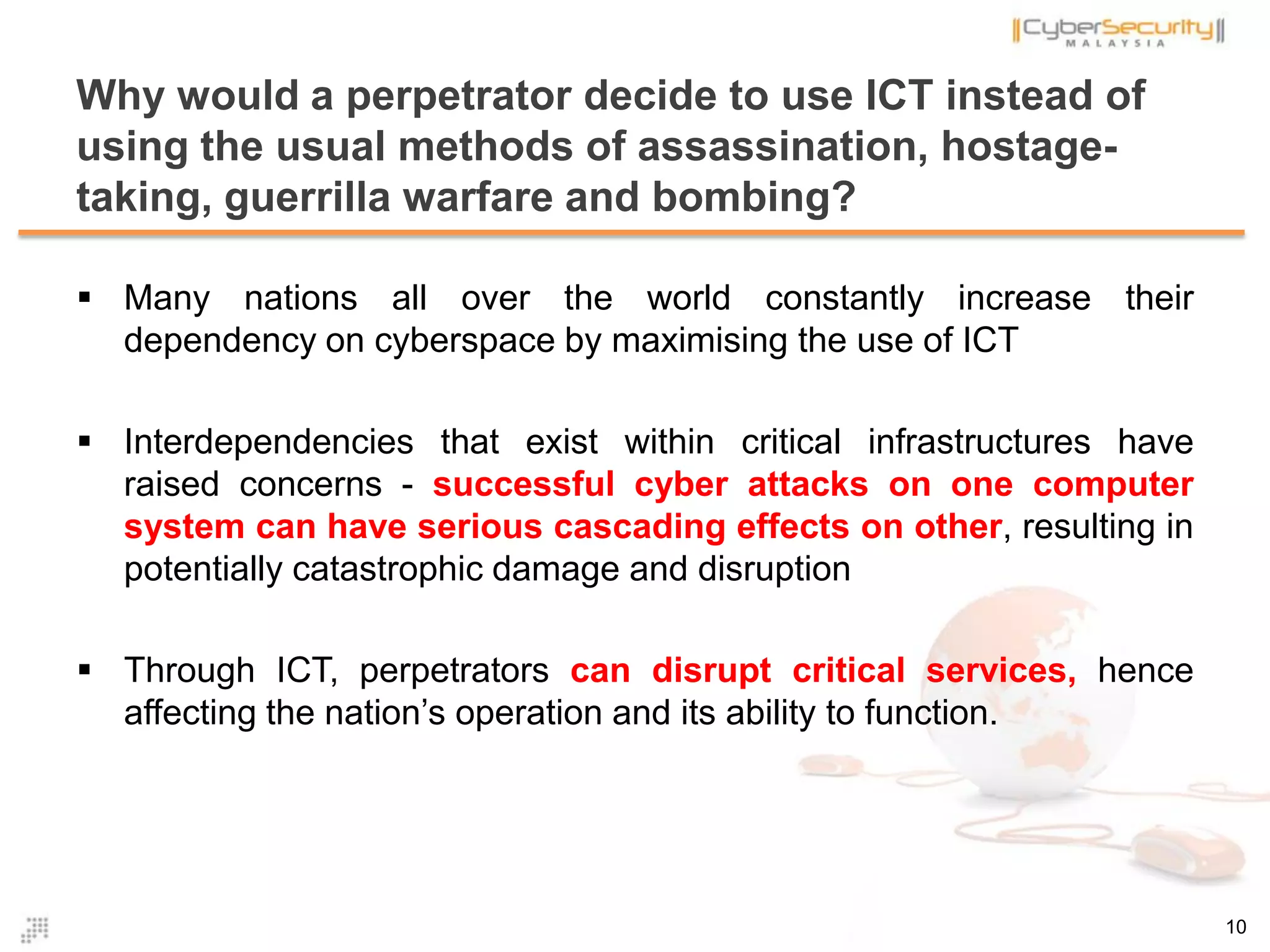  Many nations all over the world constantly increase their
dependency on cyberspace by maximising the use of ICT
 Interdependencies that exist within critical infrastructures have
raised concerns - successful cyber attacks on one computer
system can have serious cascading effects on other, resulting in
potentially catastrophic damage and disruption
 Through ICT, perpetrators can disrupt critical services, hence
affecting the nation’s operation and its ability to function.
Why would a perpetrator decide to use ICT instead of
using the usual methods of assassination, hostage-
taking, guerrilla warfare and bombing?
10
 