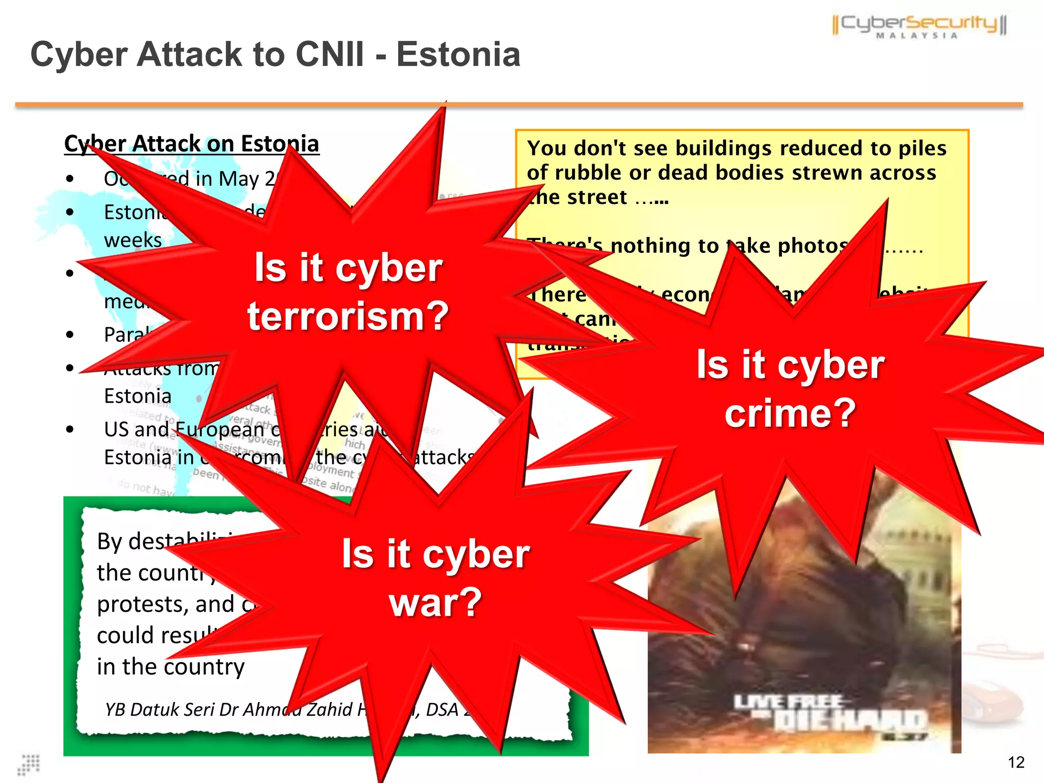 Cyber Attack to CNII - Estonia
12
Cyber Attack on Estonia
• Occurred in May 2007
• Estonia was under cyber attacks for 3
weeks
• Attack targeted government, banking,
media and police websites
• Paralyzed internet communication.
• Attacks from 128 sources outside
Estonia
• US and European countries aided
Estonia in overcoming the cyber attacks
You don't see buildings reduced to piles
of rubble or dead bodies strewn across
the street …...
There's nothing to take photos of ……
There's only economic damage, websites
that cannot be accessed and
transactions that cannot take place …..
By destabilizing the economy, the people of
the country is subject to riots, rallies and
protests, and crippling its stability which
could result in violence and creating unrest
in the country
YB Datuk Seri Dr Ahmad Zahid Hamidi, DSA 2012
Is it cyber
terrorism?
12
Is it cyber
crime?
Is it cyber
war?
 