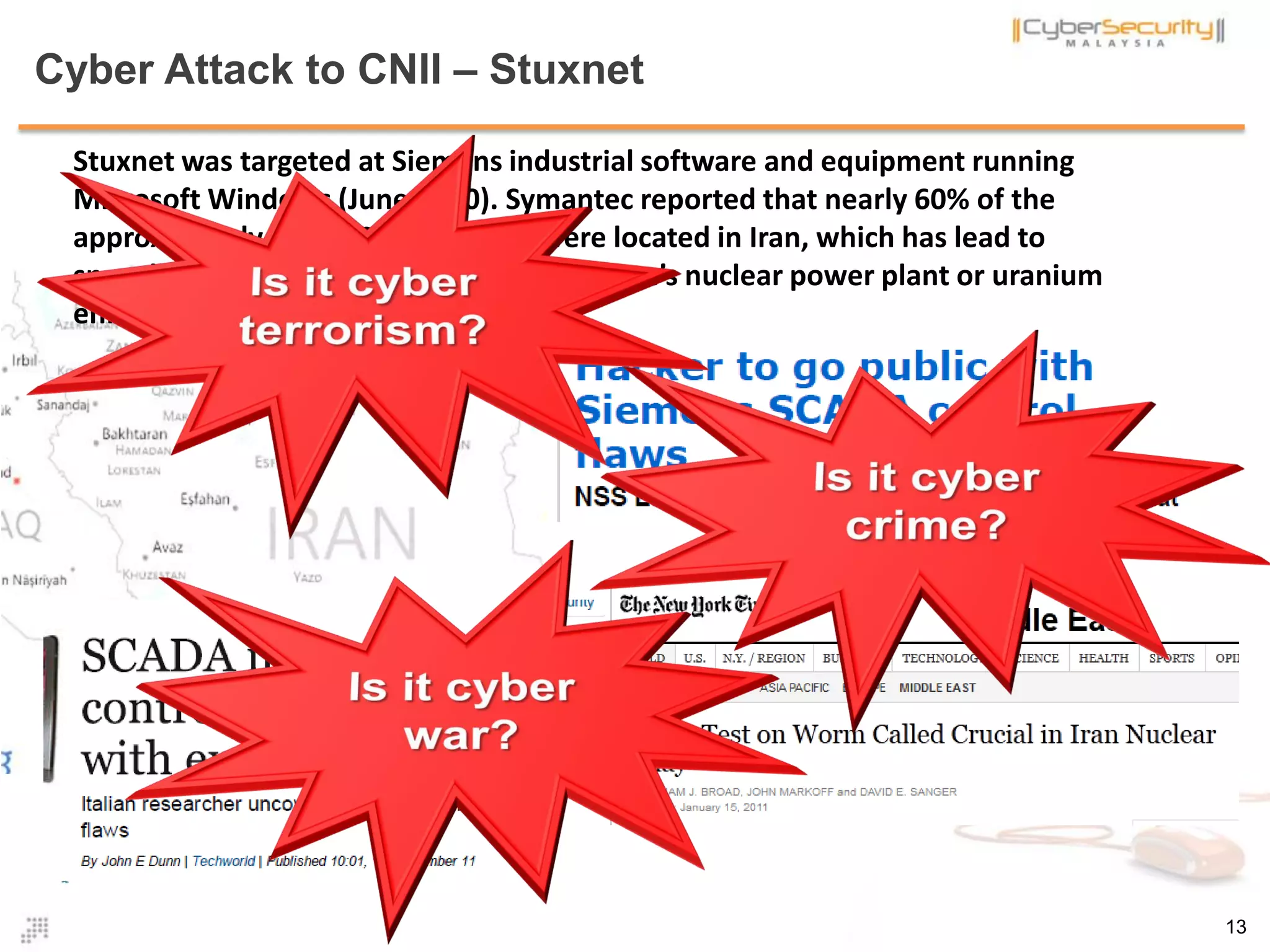 Cyber Attack to CNII – Stuxnet
Stuxnet was targeted at Siemens industrial software and equipment running
Microsoft Windows (June 2010). Symantec reported that nearly 60% of the
approximately 100,000 infect hosts were located in Iran, which has lead to
speculation that Stuxnet’s target was at Iran’s nuclear power plant or uranium
enrichment plant
13
 