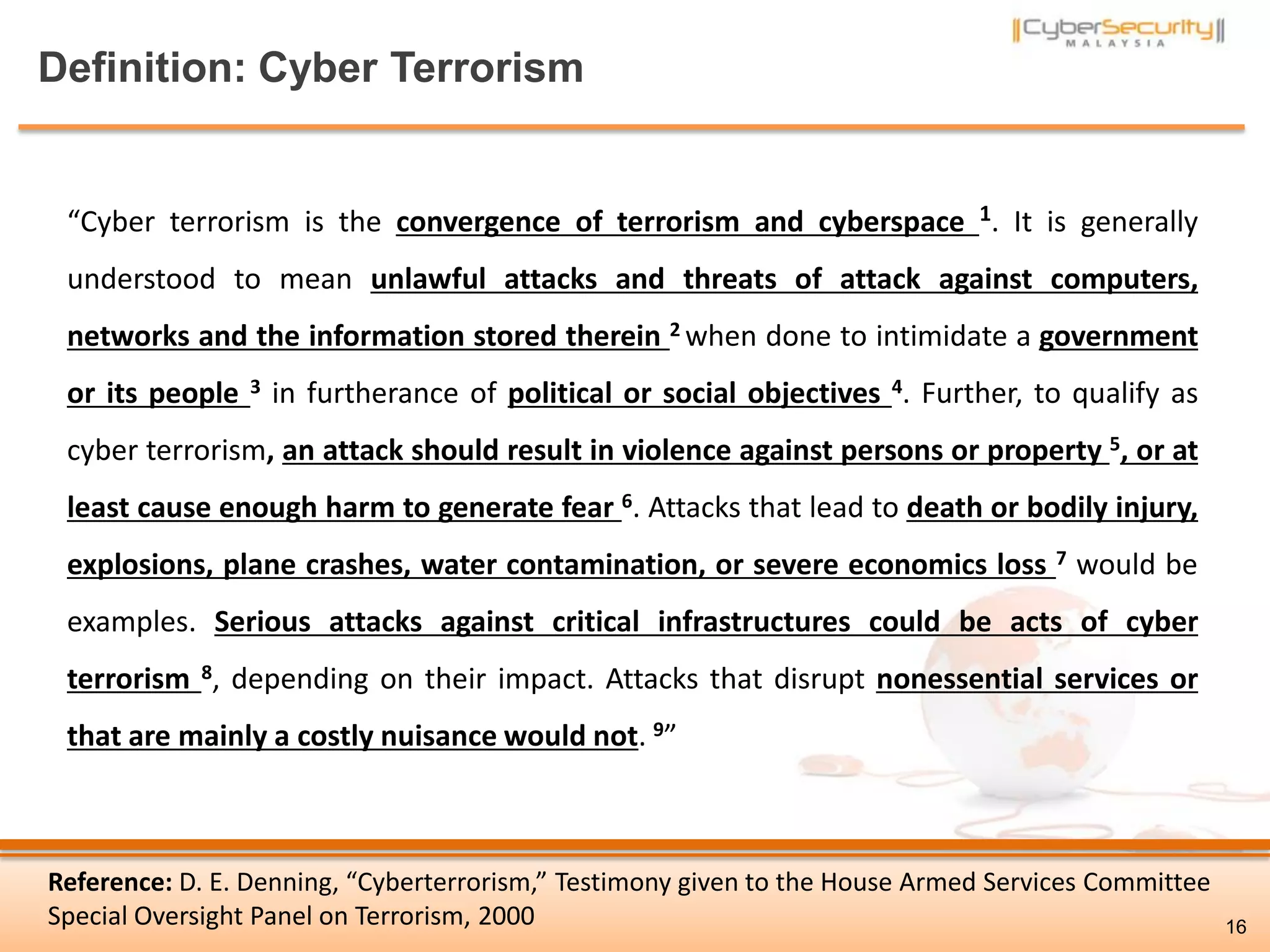 Definition: Cyber Terrorism
Reference: D. E. Denning, “Cyberterrorism,” Testimony given to the House Armed Services Committee
Special Oversight Panel on Terrorism, 2000
“Cyber terrorism is the convergence of terrorism and cyberspace 1. It is generally
understood to mean unlawful attacks and threats of attack against computers,
networks and the information stored therein 2 when done to intimidate a government
or its people 3 in furtherance of political or social objectives 4. Further, to qualify as
cyber terrorism, an attack should result in violence against persons or property 5, or at
least cause enough harm to generate fear 6. Attacks that lead to death or bodily injury,
explosions, plane crashes, water contamination, or severe economics loss 7 would be
examples. Serious attacks against critical infrastructures could be acts of cyber
terrorism 8, depending on their impact. Attacks that disrupt nonessential services or
that are mainly a costly nuisance would not. 9”
16
 
