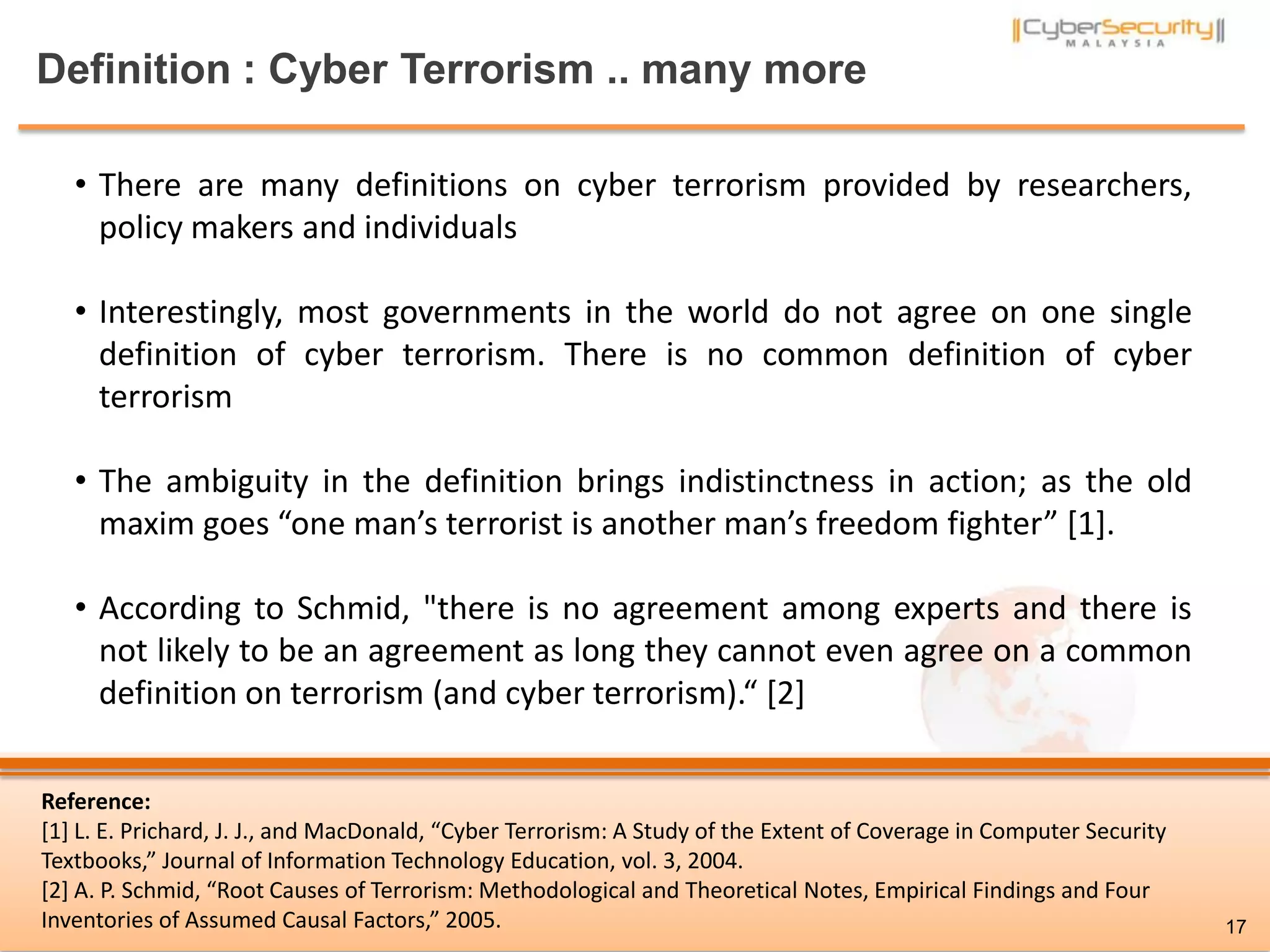 Definition : Cyber Terrorism .. many more
• There are many definitions on cyber terrorism provided by researchers,
policy makers and individuals
• Interestingly, most governments in the world do not agree on one single
definition of cyber terrorism. There is no common definition of cyber
terrorism
• The ambiguity in the definition brings indistinctness in action; as the old
maxim goes “one man’s terrorist is another man’s freedom fighter” [1].
• According to Schmid, "there is no agreement among experts and there is
not likely to be an agreement as long they cannot even agree on a common
definition on terrorism (and cyber terrorism).“ [2]
Reference:
[1] L. E. Prichard, J. J., and MacDonald, “Cyber Terrorism: A Study of the Extent of Coverage in Computer Security
Textbooks,” Journal of Information Technology Education, vol. 3, 2004.
[2] A. P. Schmid, “Root Causes of Terrorism: Methodological and Theoretical Notes, Empirical Findings and Four
Inventories of Assumed Causal Factors,” 2005. 17
 