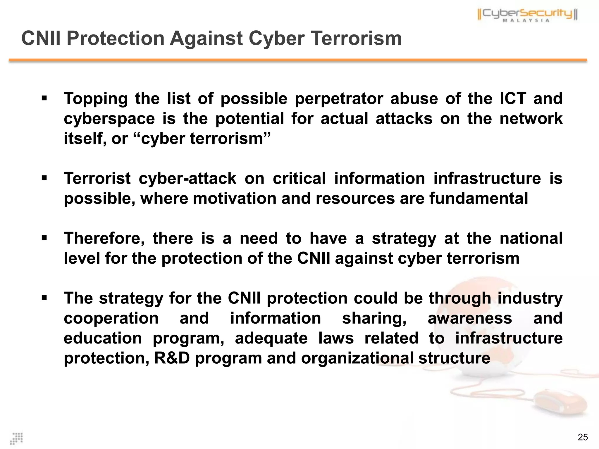 CNII Protection Against Cyber Terrorism
 Topping the list of possible perpetrator abuse of the ICT and
cyberspace is the potential for actual attacks on the network
itself, or “cyber terrorism”
 Terrorist cyber-attack on critical information infrastructure is
possible, where motivation and resources are fundamental
 Therefore, there is a need to have a strategy at the national
level for the protection of the CNII against cyber terrorism
 The strategy for the CNII protection could be through industry
cooperation and information sharing, awareness and
education program, adequate laws related to infrastructure
protection, R&D program and organizational structure
25
 