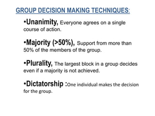 GROUP DECISION MAKING TECHNIQUES:
•Unanimity, Everyone agrees on a single
course of action.
•Majority (>50%), Support from more than
50% of the members of the group.
•Plurality, The largest block in a group decides
even if a majority is not achieved.
•Dictatorship :One individual makes the decision
for the group.
 
