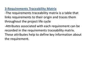 -Attributes associated with each requirement can be
recorded in the requirements traceability matrix.
These attributes help to define key information about
the requirement.
3-Requirements Traceability Matrix
-The requirements traceability matrix is a table that
links requirements to their origin and traces them
throughout the project life cycle
 