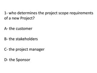 1- who determines the project scope requirements
of a new Project?
A- the customer
B- the stakeholders
C- the project manager
D- the Sponsor
 