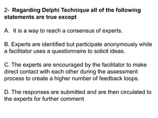 2- Regarding Delphi Technique all of the following
statements are true except
A. It is a way to reach a consensus of experts.
B. Experts are identified but participate anonymously while
a facilitator uses a questionnaire to solicit ideas.
C. The experts are encouraged by the facilitator to make
direct contact with each other during the assessment
process to create a higher number of feedback loops.
D. The responses are submitted and are then circulated to
the experts for further comment
 