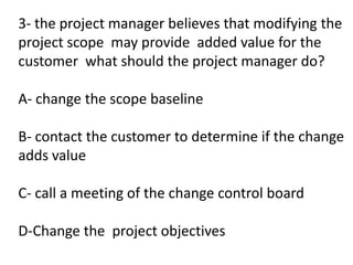 3- the project manager believes that modifying the
project scope may provide added value for the
customer what should the project manager do?
A- change the scope baseline
B- contact the customer to determine if the change
adds value
C- call a meeting of the change control board
D-Change the project objectives
 