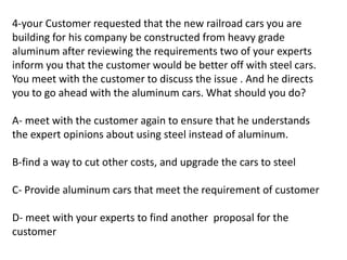 4-your Customer requested that the new railroad cars you are
building for his company be constructed from heavy grade
aluminum after reviewing the requirements two of your experts
inform you that the customer would be better off with steel cars.
You meet with the customer to discuss the issue . And he directs
you to go ahead with the aluminum cars. What should you do?
A- meet with the customer again to ensure that he understands
the expert opinions about using steel instead of aluminum.
B-find a way to cut other costs, and upgrade the cars to steel
C- Provide aluminum cars that meet the requirement of customer
D- meet with your experts to find another proposal for the
customer
 