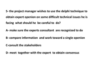 5- the project manager wishes to use the delphi technique to
obtain expert openion on some difficult technical issues he is
facing what should he be careful to do?
A- make sure the experts consultant are recognized to do
B- compare information and work toward a single openion
C-consult the stakeholders
D- meet together with the expert to obtain consensus
 