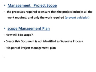 • Management Project Scope
- the processes required to ensure that the project includes all the
work required, and only the work required (prevent gold plat)
• scope Management Plan
- How will I do scope?
- Create this Document is not identified as Separate Process.
- It is part of Project management plan
•
 